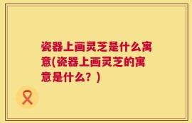 瓷器上画灵芝是什么寓意(瓷器上画灵芝的寓意是什么？)
