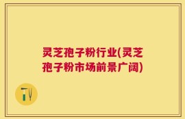 灵芝孢子粉行业(灵芝孢子粉市场前景广阔)