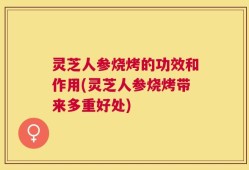 灵芝人参烧烤的功效和作用(灵芝人参烧烤带来多重好处)