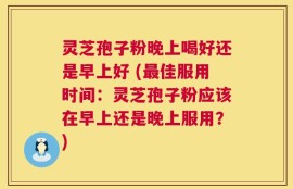 灵芝孢子粉晚上喝好还是早上好 (最佳服用时间：灵芝孢子粉应该在早上还是晚上服用？)