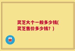 灵芝大个一般多少钱(灵芝售价多少钱？)