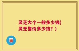 灵芝大个一般多少钱(灵芝售价多少钱？)
