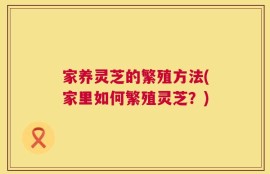 家养灵芝的繁殖方法(家里如何繁殖灵芝？)
