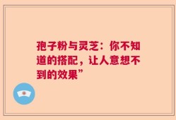 孢子粉与灵芝：你不知道的搭配，让人意想不到的效果”