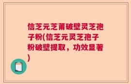 信芝元芝莆破壁灵芝孢子粉(信芝元灵芝孢子粉破壁提取，功效显著)
