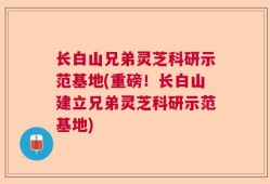长白山兄弟灵芝科研示范基地(重磅！长白山建立兄弟灵芝科研示范基地)