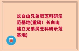 长白山兄弟灵芝科研示范基地(重磅！长白山建立兄弟灵芝科研示范基地)