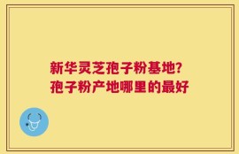新华灵芝孢子粉基地？孢子粉产地哪里的最好