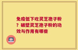 免疫低下吃灵芝孢子粉？破壁灵芝孢子粉的功效与作用有哪些