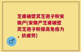 芝甫破壁灵芝孢子粉安徽产(安徽产芝甫破壁灵芝孢子粉提高免疫力，抗疲劳)