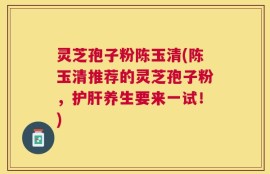 灵芝孢子粉陈玉清(陈玉清推荐的灵芝孢子粉，护肝养生要来一试！)