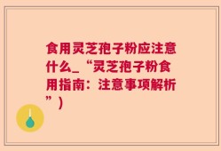 食用灵芝孢子粉应注意什么_“灵芝孢子粉食用指南：注意事项解析”)