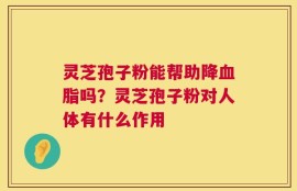 灵芝孢子粉能帮助降血脂吗？灵芝孢子粉对人体有什么作用