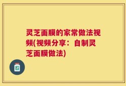 灵芝面膜的家常做法视频(视频分享：自制灵芝面膜做法)
