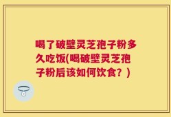 喝了破壁灵芝孢子粉多久吃饭(喝破壁灵芝孢子粉后该如何饮食？)