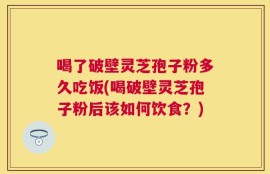 喝了破壁灵芝孢子粉多久吃饭(喝破壁灵芝孢子粉后该如何饮食？)