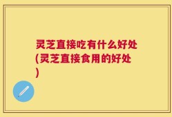 灵芝直接吃有什么好处(灵芝直接食用的好处)