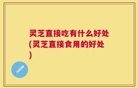 灵芝直接吃有什么好处(灵芝直接食用的好处)