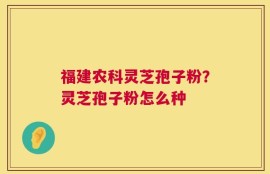福建农科灵芝孢子粉？灵芝孢子粉怎么种