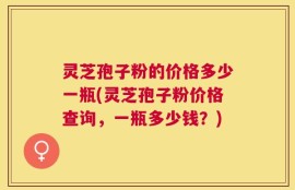 灵芝孢子粉的价格多少一瓶(灵芝孢子粉价格查询，一瓶多少钱？)