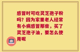 感冒时可吃灵芝孢子粉吗？因为家里老人经常有小病感冒那些，买了灵芝孢子油，要怎么使用呢