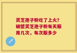 灵芝孢子粉吃了上火？破壁灵芝孢子粉每天服用几次，每次服多少