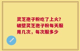 灵芝孢子粉吃了上火？破壁灵芝孢子粉每天服用几次，每次服多少