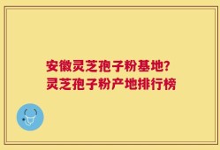 安徽灵芝孢子粉基地？灵芝孢子粉产地排行榜