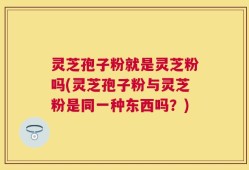 灵芝孢子粉就是灵芝粉吗(灵芝孢子粉与灵芝粉是同一种东西吗？)