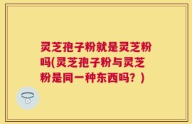 灵芝孢子粉就是灵芝粉吗(灵芝孢子粉与灵芝粉是同一种东西吗？)