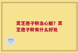 灵芝孢子粉治心脏？灵芝孢子粉有什么好处