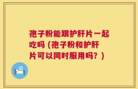 孢子粉能跟护肝片一起吃吗 (孢子粉和护肝片可以同时服用吗？)