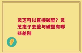 灵芝可以直接破壁？灵芝孢子去壁与破壁有哪些差别