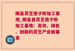顺昌灵芝孢子粉加工基地_顺昌县灵芝孢子粉加工基地：高效、绿色、创新的灵芝产业新篇章