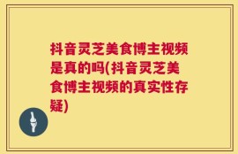 抖音灵芝美食博主视频是真的吗(抖音灵芝美食博主视频的真实性存疑)