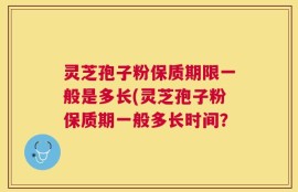 灵芝孢子粉保质期限一般是多长(灵芝孢子粉保质期一般多长时间？