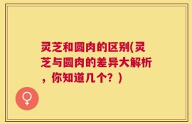 灵芝和圆肉的区别(灵芝与圆肉的差异大解析，你知道几个？)