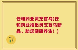 任和药业灵芝首乌(任和药业推出灵芝首乌新品，助您健康养生！)