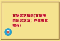 石锅灵芝瘦肉(石锅瘦肉配灵芝汤：养生美食推荐)