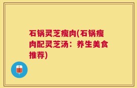 石锅灵芝瘦肉(石锅瘦肉配灵芝汤：养生美食推荐)