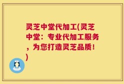 灵芝中堂代加工(灵芝中堂：专业代加工服务，为您打造灵芝品质！)