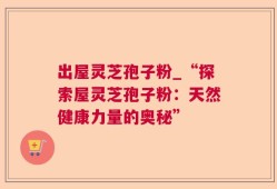 出屋灵芝孢子粉_“探索屋灵芝孢子粉：天然健康力量的奥秘”