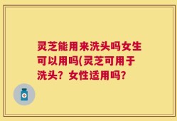 灵芝能用来洗头吗女生可以用吗(灵芝可用于洗头？女性适用吗？