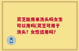 灵芝能用来洗头吗女生可以用吗(灵芝可用于洗头？女性适用吗？
