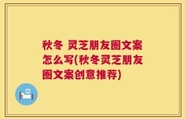 秋冬 灵芝朋友圈文案怎么写(秋冬灵芝朋友圈文案创意推荐)