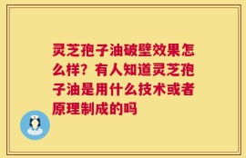 灵芝孢子油破壁效果怎么样？有人知道灵芝孢子油是用什么技术或者原理制成的吗