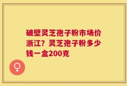 破壁灵芝孢子粉市场价浙江？灵芝孢子粉多少钱一盒200克