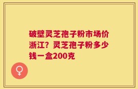 破壁灵芝孢子粉市场价浙江？灵芝孢子粉多少钱一盒200克