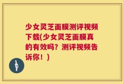 少女灵芝面膜测评视频下载(少女灵芝面膜真的有效吗？测评视频告诉你！)