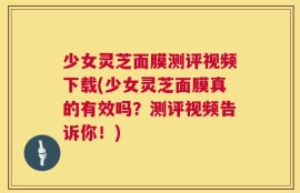 少女灵芝面膜测评视频下载(少女灵芝面膜真的有效吗？测评视频告诉你！)
